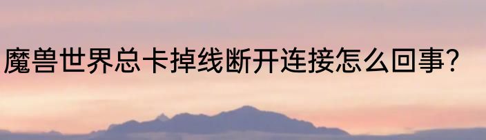 魔兽世界总卡掉线断开连接怎么回事？