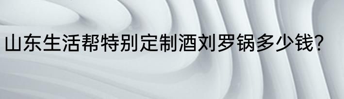 山东生活帮特别定制酒刘罗锅多少钱？