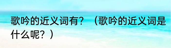 歌吟的近义词有？（歌吟的近义词是什么呢？）