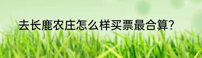 去长鹿农庄怎么样买票最合算？