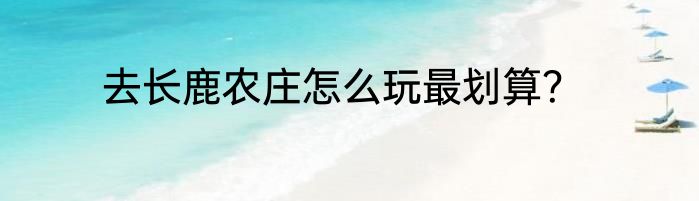 去长鹿农庄怎么玩最划算？