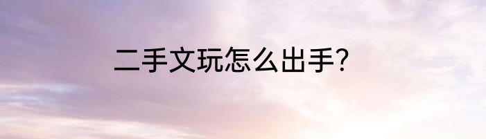 二手文玩怎么出手？