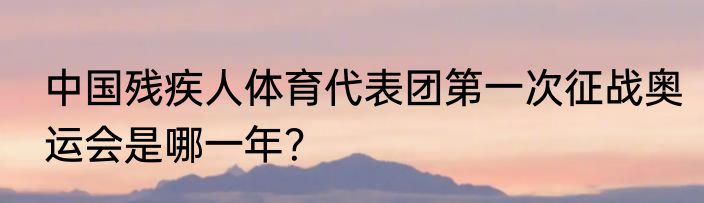 中国残疾人体育代表团第一次征战奥运会是哪一年？