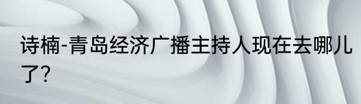 诗楠-青岛经济广播主持人现在去哪儿了？