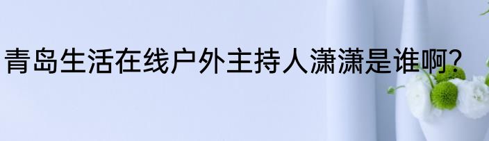 青岛生活在线户外主持人潇潇是谁啊？