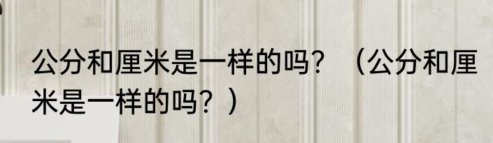 公分和厘米是一样的吗？（公分和厘米是一样的吗？）