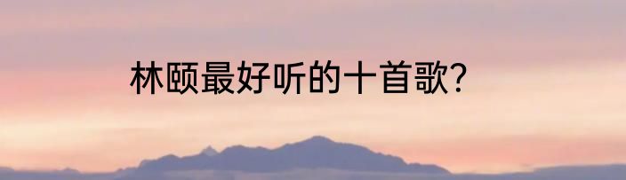 林颐最好听的十首歌？