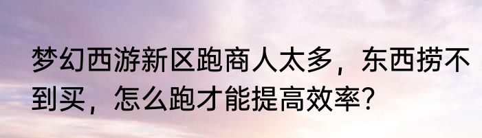 梦幻西游新区跑商人太多，东西捞不到买，怎么跑才能提高效率？