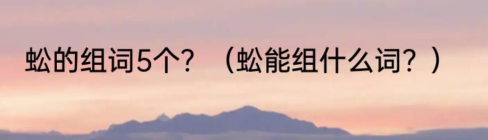 蚣的组词5个？（蚣能组什么词？）