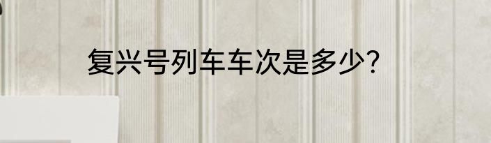 复兴号列车车次是多少？