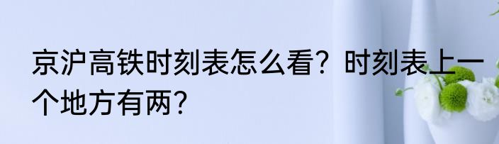 京沪高铁时刻表怎么看？时刻表上一个地方有两？