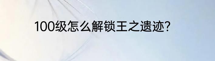 100级怎么解锁王之遗迹？