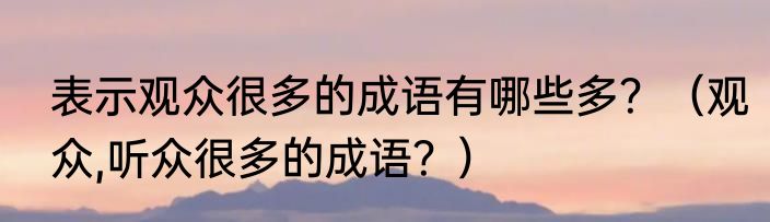 表示观众很多的成语有哪些多？（观众,听众很多的成语？）
