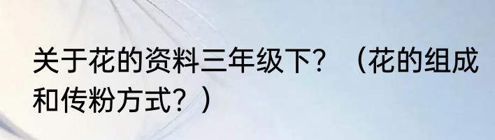 关于花的资料三年级下？（花的组成和传粉方式？）