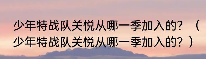 少年特战队关悦从哪一季加入的？（少年特战队关悦从哪一季加入的？）
