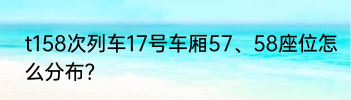 t158次列车17号车厢57、58座位怎么分布？