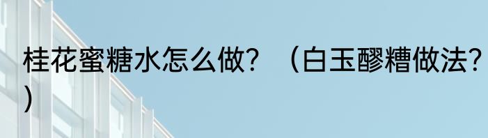 桂花蜜糖水怎么做？（白玉醪糟做法？）