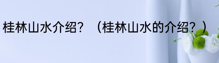 桂林山水介绍？（桂林山水的介绍？）