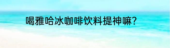 喝雅哈冰咖啡饮料提神嘛？