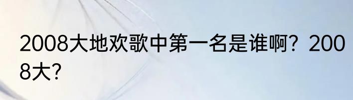 2008大地欢歌中第一名是谁啊？2008大？