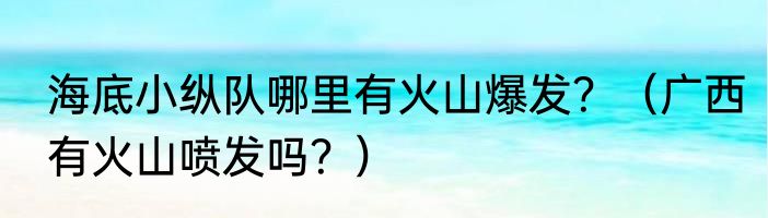 海底小纵队哪里有火山爆发？（广西有火山喷发吗？）