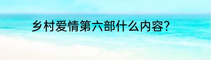 乡村爱情第六部什么内容？
