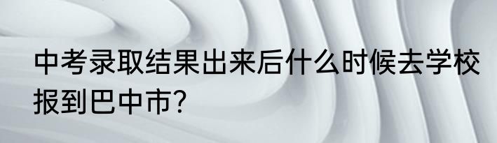 中考录取结果出来后什么时候去学校报到巴中市？