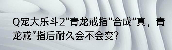 Q宠大乐斗2“青龙戒指”合成“真，青龙戒”指后耐久会不会变？