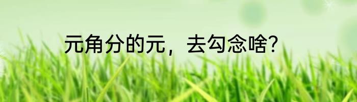 元角分的元，去勾念啥？