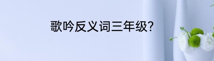 歌吟反义词三年级？