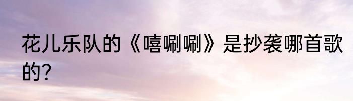花儿乐队的《嘻唰唰》是抄袭哪首歌的？