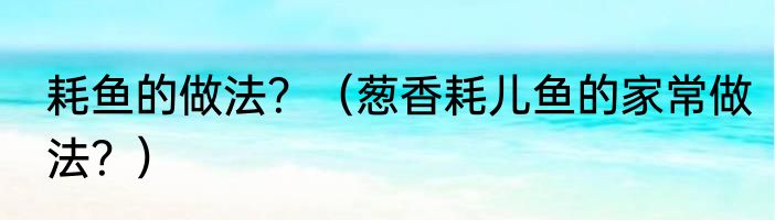 耗鱼的做法？（葱香耗儿鱼的家常做法？）