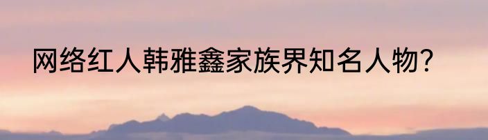 网络红人韩雅鑫家族界知名人物？