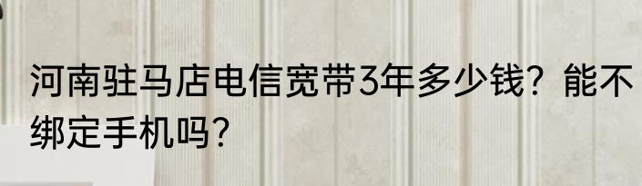 河南驻马店电信宽带3年多少钱？能不绑定手机吗？