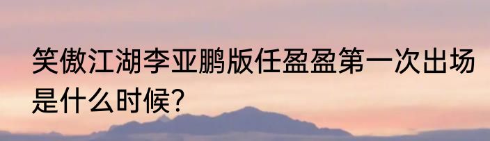 笑傲江湖李亚鹏版任盈盈第一次出场是什么时候？