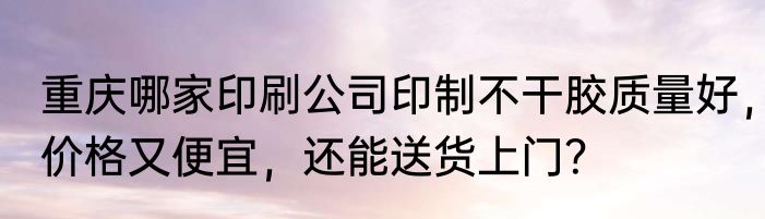 重庆哪家印刷公司印制不干胶质量好，价格又便宜，还能送货上门？