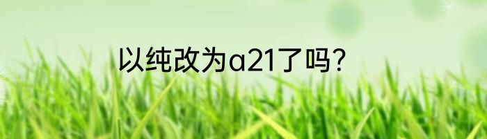 以纯改为a21了吗？