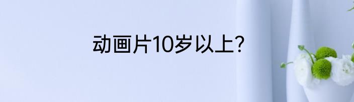 动画片10岁以上？