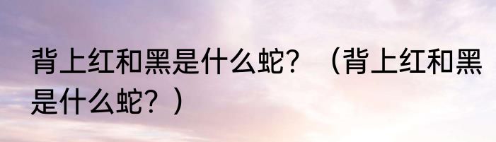 背上红和黑是什么蛇？（背上红和黑是什么蛇？）