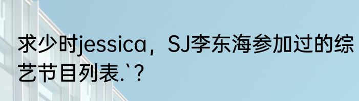 求少时jessica，SJ李东海参加过的综艺节目列表.`？