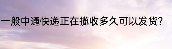 一般中通快递正在揽收多久可以发货？