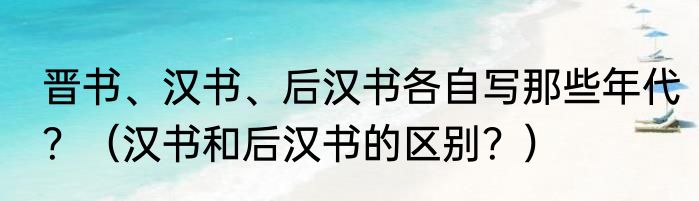 晋书、汉书、后汉书各自写那些年代？（汉书和后汉书的区别？）