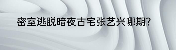 密室逃脱暗夜古宅张艺兴哪期？