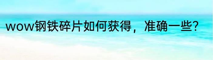 wow钢铁碎片如何获得，准确一些？
