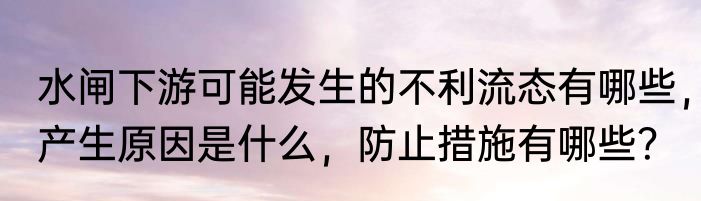 水闸下游可能发生的不利流态有哪些，产生原因是什么，防止措施有哪些？