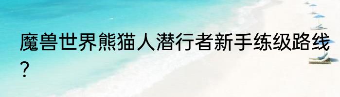 魔兽世界熊猫人潜行者新手练级路线？