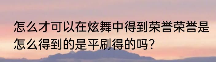 怎么才可以在炫舞中得到荣誉荣誉是怎么得到的是平刷得的吗？