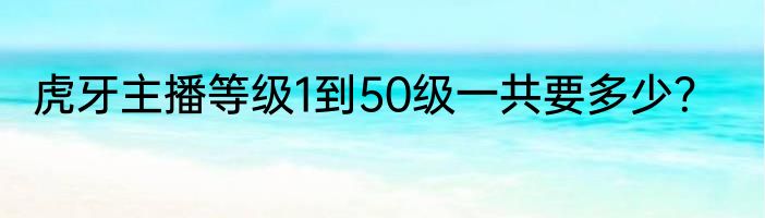 虎牙主播等级1到50级一共要多少？
