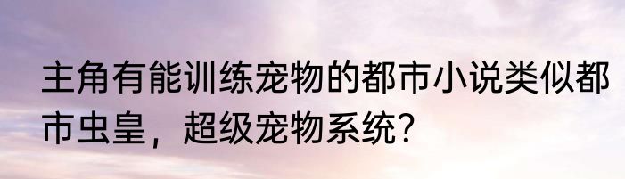 主角有能训练宠物的都市小说类似都市虫皇，超级宠物系统？