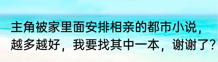 主角被家里面安排相亲的都市小说，越多越好，我要找其中一本，谢谢了？